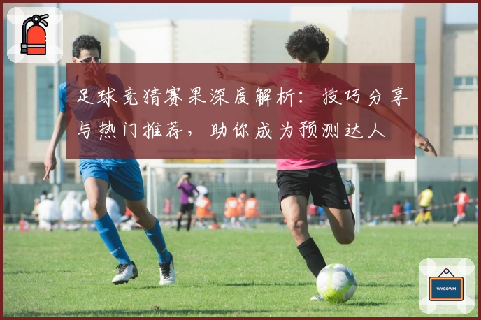 足球竞猜赛果深度解析：技巧分享与热门推荐，助你成为预测达人