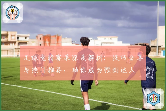 足球竞猜赛果深度解析：技巧分享与热门推荐，助你成为预测达人