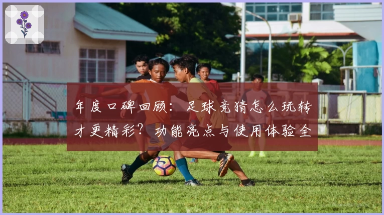 年度口碑回顾：足球竞猜怎么玩转才更精彩？功能亮点与使用体验全解析