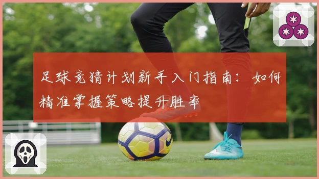 足球竞猜计划新手入门指南：如何精准掌握策略提升胜率